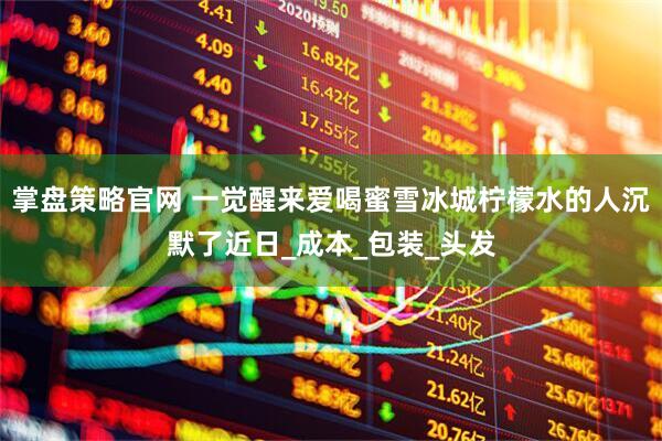 掌盘策略官网 一觉醒来爱喝蜜雪冰城柠檬水的人沉默了近日_成本_包装_头发