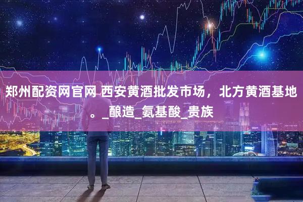 郑州配资网官网 西安黄酒批发市场，北方黄酒基地。_酿造_氨基酸_贵族