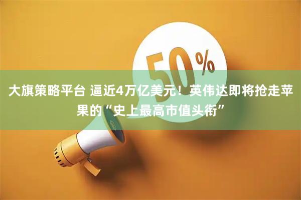 大旗策略平台 逼近4万亿美元！英伟达即将抢走苹果的“史上最高市值头衔”