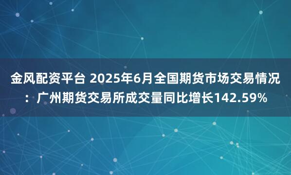 金风配资平台 2025年6月全国期货市场交易情况：广州期货交易所成交量同比增长142.59%