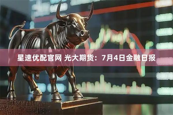 星速优配官网 光大期货：7月4日金融日报