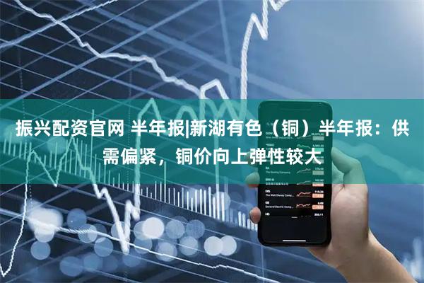 振兴配资官网 半年报|新湖有色（铜）半年报：供需偏紧，铜价向上弹性较大