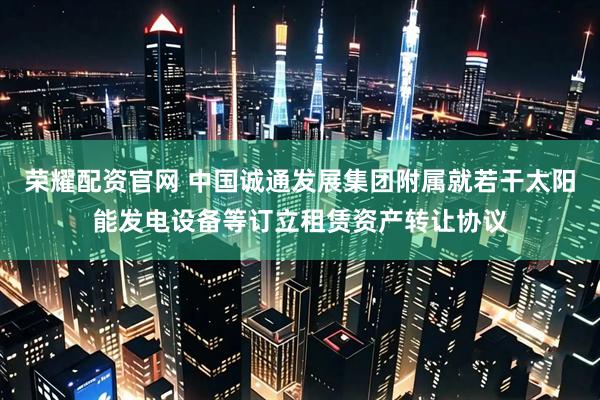 荣耀配资官网 中国诚通发展集团附属就若干太阳能发电设备等订立租赁资产转让协议