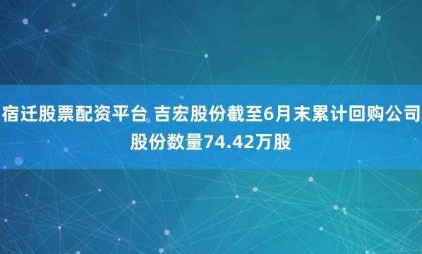 宿迁股票配资平台 吉宏股份截至6月末累计回购公司股份数量74.42万股