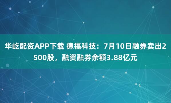 华屹配资APP下载 德福科技：7月10日融券卖出2500股，融资融券余额3.88亿元