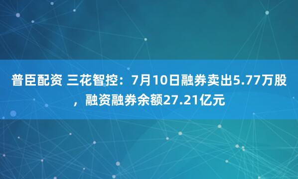 普臣配资 三花智控：7月10日融券卖出5.77万股，融资融券余额27.21亿元