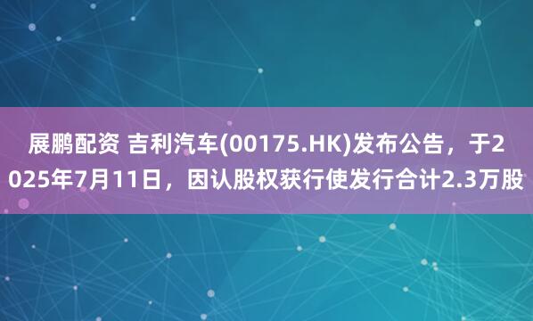 展鹏配资 吉利汽车(00175.HK)发布公告，于2025年7月11日，因认股权获行使发行合计2.3万股