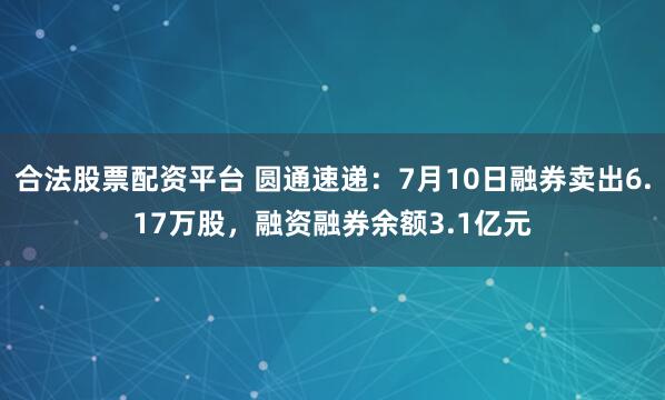 合法股票配资平台 圆通速递：7月10日融券卖出6.17万股，融资融券余额3.1亿元