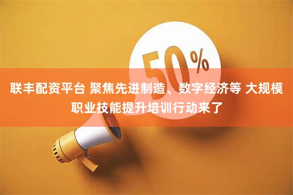 联丰配资平台 聚焦先进制造、数字经济等 大规模职业技能提升培训行动来了