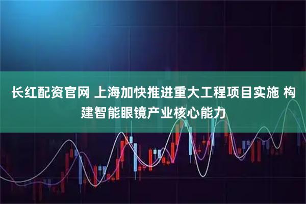 长红配资官网 上海加快推进重大工程项目实施 构建智能眼镜产业核心能力