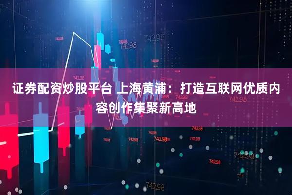 证券配资炒股平台 上海黄浦：打造互联网优质内容创作集聚新高地