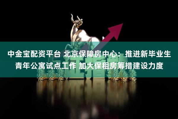 中金宝配资平台 北京保障房中心：推进新毕业生青年公寓试点工作 加大保租房筹措建设力度