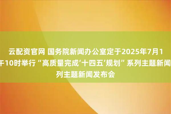 云配资官网 国务院新闻办公室定于2025年7月18日上午10时举行“高质量完成‘十四五’规划”系列主题新闻发布会