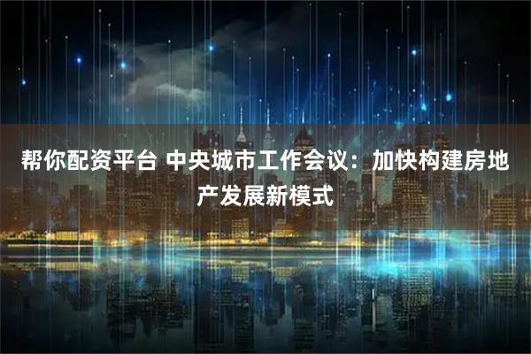 帮你配资平台 中央城市工作会议：加快构建房地产发展新模式