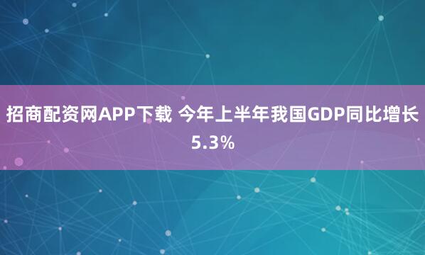 招商配资网APP下载 今年上半年我国GDP同比增长5.3%