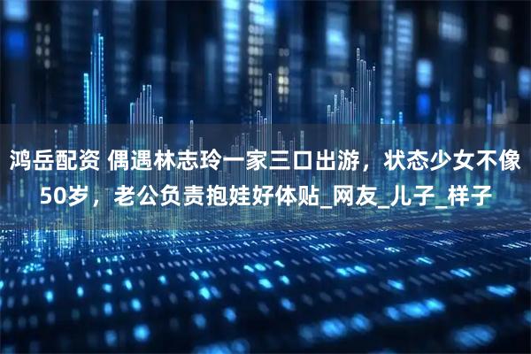 鸿岳配资 偶遇林志玲一家三口出游，状态少女不像50岁，老公负责抱娃好体贴_网友_儿子_样子