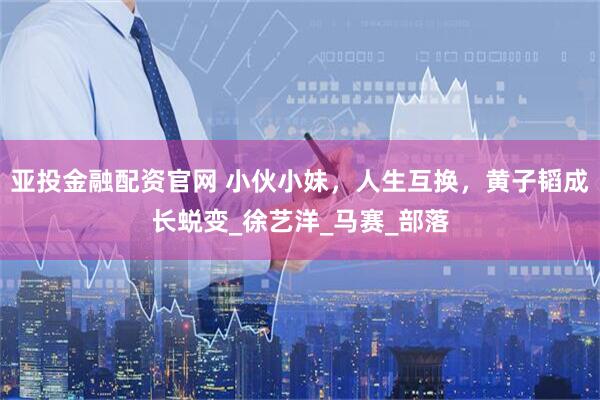 亚投金融配资官网 小伙小妹，人生互换，黄子韬成长蜕变_徐艺洋_马赛_部落