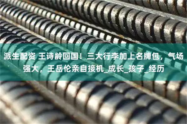 派生配资 王诗龄回国！三大行李加上名牌包，气场强大，王岳伦亲自接机_成长_孩子_经历