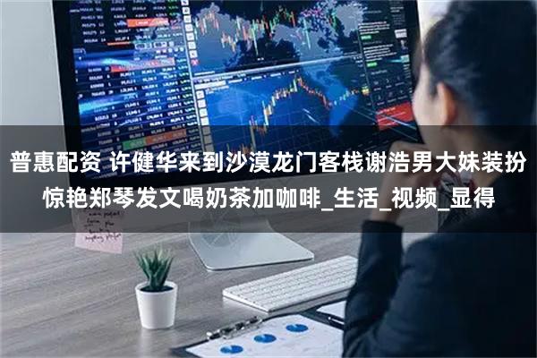 普惠配资 许健华来到沙漠龙门客栈谢浩男大妹装扮惊艳郑琴发文喝奶茶加咖啡_生活_视频_显得