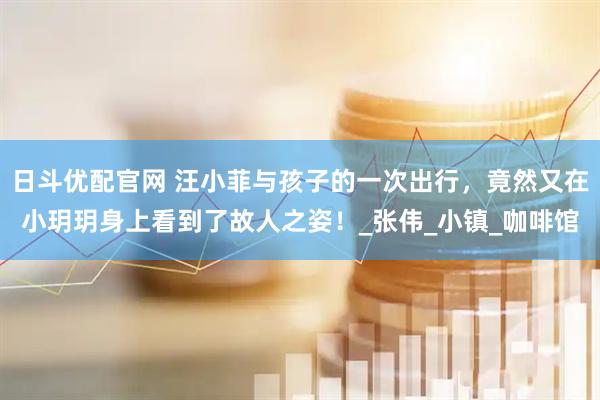 日斗优配官网 汪小菲与孩子的一次出行，竟然又在小玥玥身上看到了故人之姿！_张伟_小镇_咖啡馆