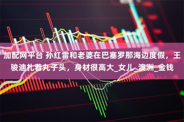加配网平台 孙红雷和老婆在巴塞罗那海边度假，王骏迪扎着丸子头，身材很高大_女儿_澳洲_金钱