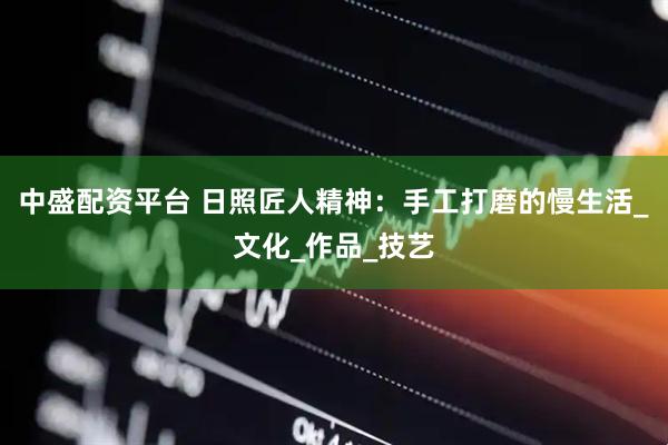 中盛配资平台 日照匠人精神：手工打磨的慢生活_文化_作品_技艺