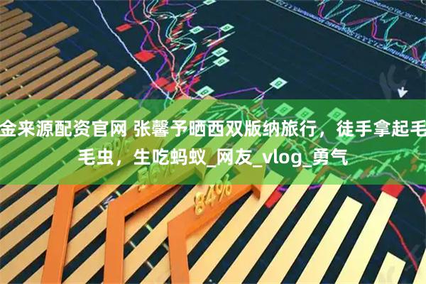 金来源配资官网 张馨予晒西双版纳旅行，徒手拿起毛毛虫，生吃蚂蚁_网友_vlog_勇气