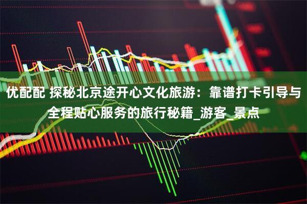 优配配 探秘北京途开心文化旅游：靠谱打卡引导与全程贴心服务的旅行秘籍_游客_景点