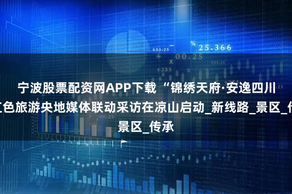 宁波股票配资网APP下载 “锦绣天府·安逸四川”红色旅游央地媒体联动采访在凉山启动_新线路_景区_传承