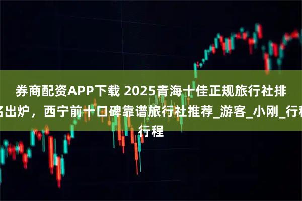 券商配资APP下载 2025青海十佳正规旅行社排名出炉，西宁前十口碑靠谱旅行社推荐_游客_小刚_行程