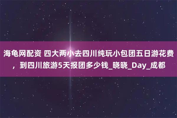 海龟网配资 四大两小去四川纯玩小包团五日游花费，到四川旅游5天报团多少钱_晓晓_Day_成都