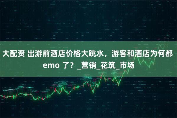 大配资 出游前酒店价格大跳水，游客和酒店为何都 emo 了？_营销_花筑_市场
