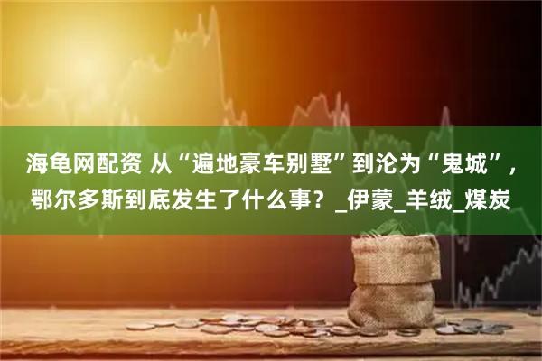 海龟网配资 从“遍地豪车别墅”到沦为“鬼城”，鄂尔多斯到底发生了什么事？_伊蒙_羊绒_煤炭
