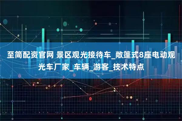 至简配资官网 景区观光接待车_敞篷式8座电动观光车厂家_车辆_游客_技术特点