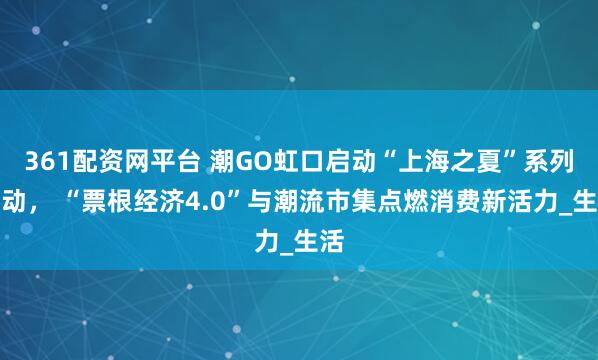 361配资网平台 潮GO虹口启动“上海之夏”系列活动， “票根经济4.0”与潮流市集点燃消费新活力_生活