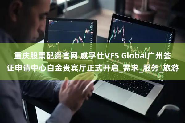 重庆股票配资官网 威孚仕VFS Global广州签证申请中心白金贵宾厅正式开启_需求_服务_旅游