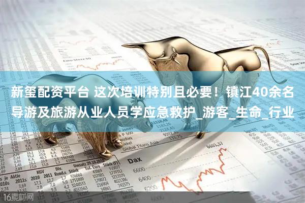 新玺配资平台 这次培训特别且必要！镇江40余名导游及旅游从业人员学应急救护_游客_生命_行业