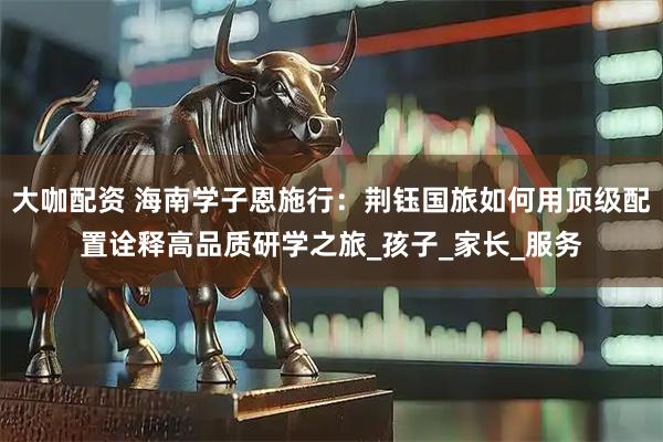 大咖配资 海南学子恩施行：荆钰国旅如何用顶级配置诠释高品质研学之旅_孩子_家长_服务