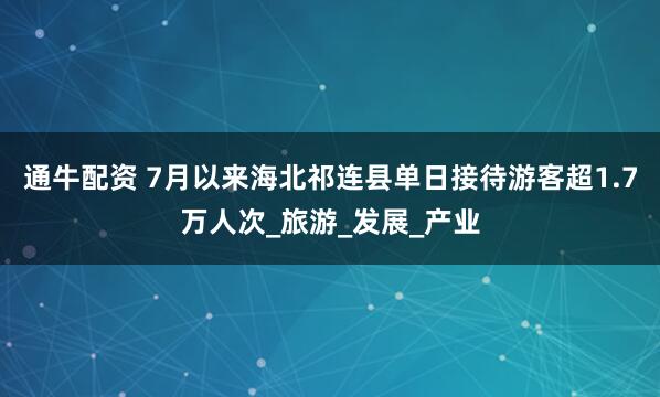 通牛配资 7月以来海北祁连县单日接待游客超1.7万人次_旅游_发展_产业