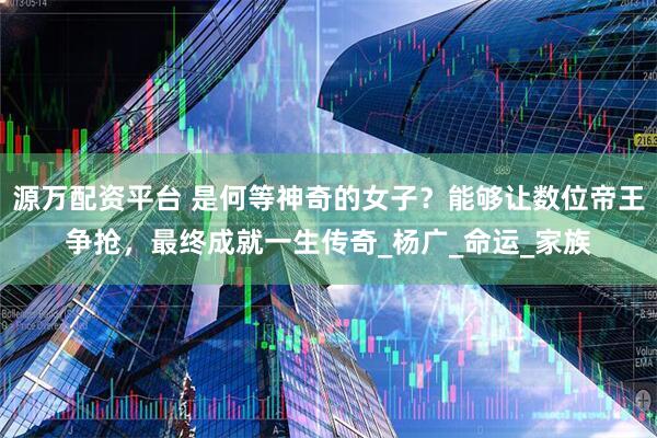 源万配资平台 是何等神奇的女子？能够让数位帝王争抢，最终成就一生传奇_杨广_命运_家族