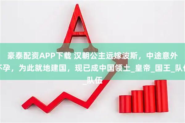 豪泰配资APP下载 汉朝公主远嫁波斯，中途意外怀孕，为此就地建国，现已成中国领土_皇帝_国王_队伍