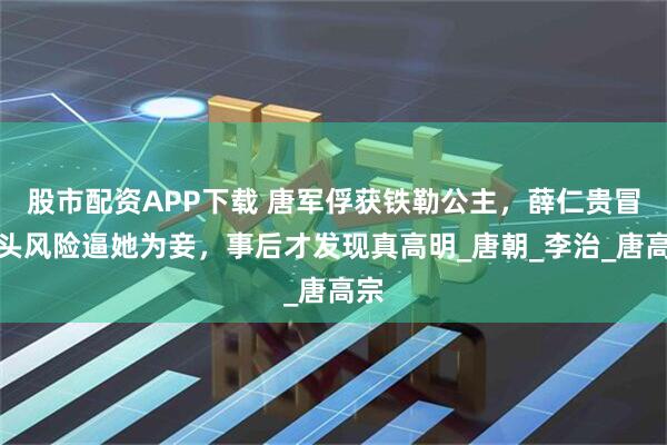 股市配资APP下载 唐军俘获铁勒公主，薛仁贵冒杀头风险逼她为妾，事后才发现真高明_唐朝_李治_唐高宗