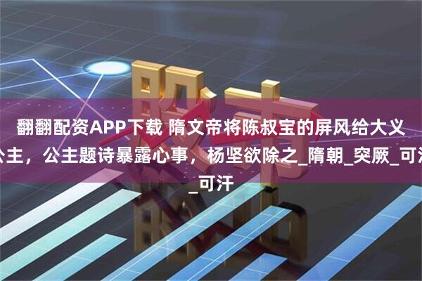 翻翻配资APP下载 隋文帝将陈叔宝的屏风给大义公主，公主题诗暴露心事，杨坚欲除之_隋朝_突厥_可汗