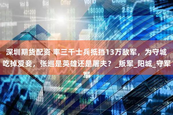 深圳期货配资 率三千士兵抵挡13万敌军，为守城吃掉爱妾，张巡是英雄还是屠夫？_叛军_阳城_守军
