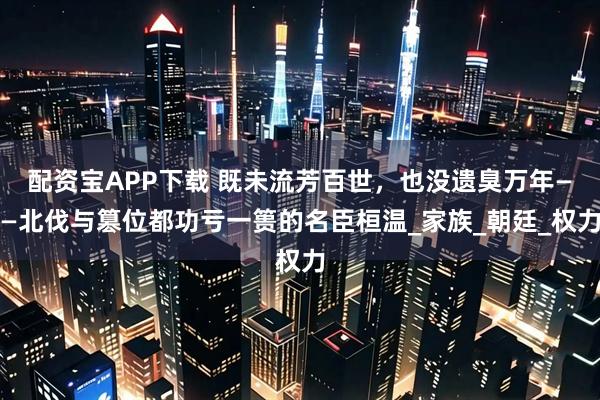 配资宝APP下载 既未流芳百世，也没遗臭万年——北伐与篡位都功亏一篑的名臣桓温_家族_朝廷_权力