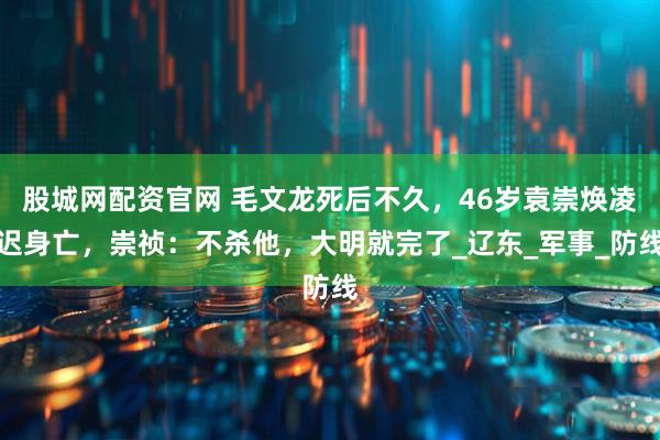 股城网配资官网 毛文龙死后不久，46岁袁崇焕凌迟身亡，崇祯：不杀他，大明就完了_辽东_军事_防线