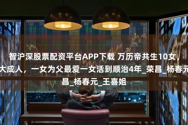 智沪深股票配资平台APP下载 万历帝共生10女，仅2女长大成人，一女为父最爱一女活到顺治4年_荣昌_杨春元_王喜姐