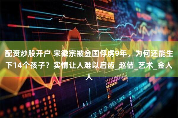 配资炒股开户 宋徽宗被金国俘虏9年，为何还能生下14个孩子？实情让人难以启齿_赵佶_艺术_金人