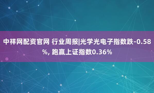 中祥网配资官网 行业周报|光学光电子指数跌-0.58%, 跑赢上证指数0.36%