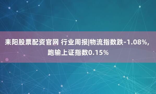 耒阳股票配资官网 行业周报|物流指数跌-1.08%, 跑输上证指数0.15%